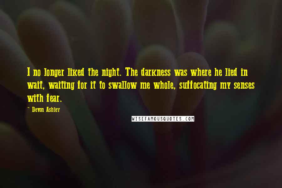 Devon Ashley Quotes: I no longer liked the night. The darkness was where he lied in wait, waiting for it to swallow me whole, suffocating my senses with fear.