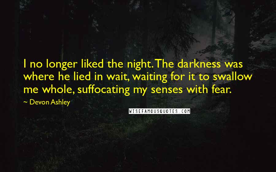 Devon Ashley Quotes: I no longer liked the night. The darkness was where he lied in wait, waiting for it to swallow me whole, suffocating my senses with fear.