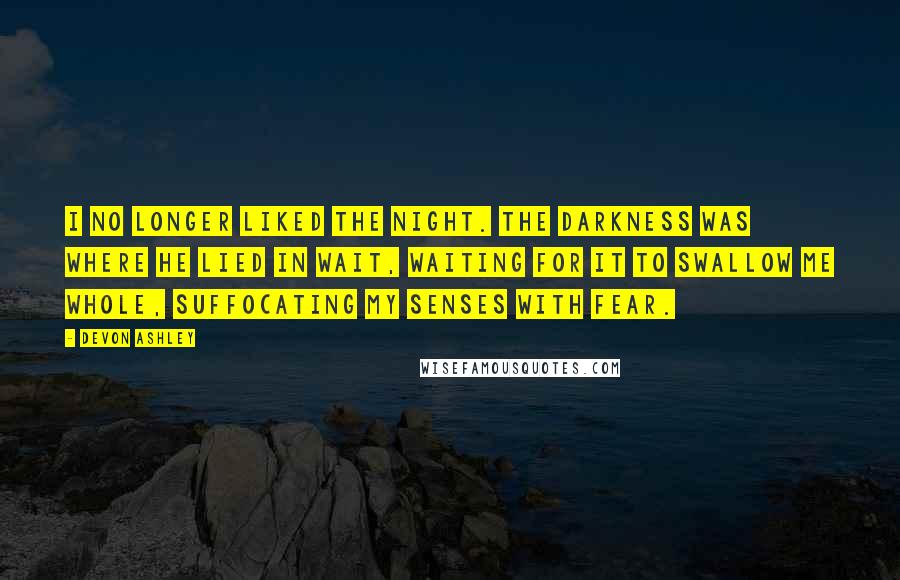 Devon Ashley Quotes: I no longer liked the night. The darkness was where he lied in wait, waiting for it to swallow me whole, suffocating my senses with fear.