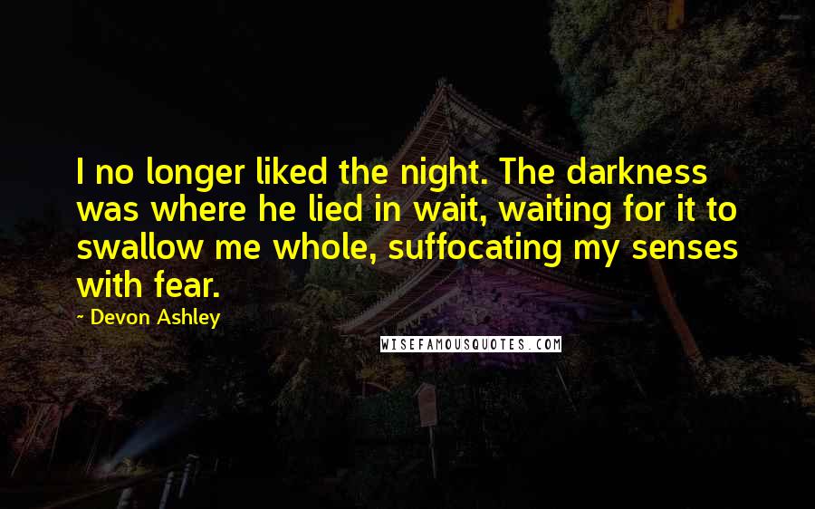 Devon Ashley Quotes: I no longer liked the night. The darkness was where he lied in wait, waiting for it to swallow me whole, suffocating my senses with fear.