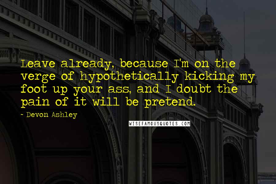 Devon Ashley Quotes: Leave already, because I'm on the verge of hypothetically kicking my foot up your ass, and I doubt the pain of it will be pretend.
