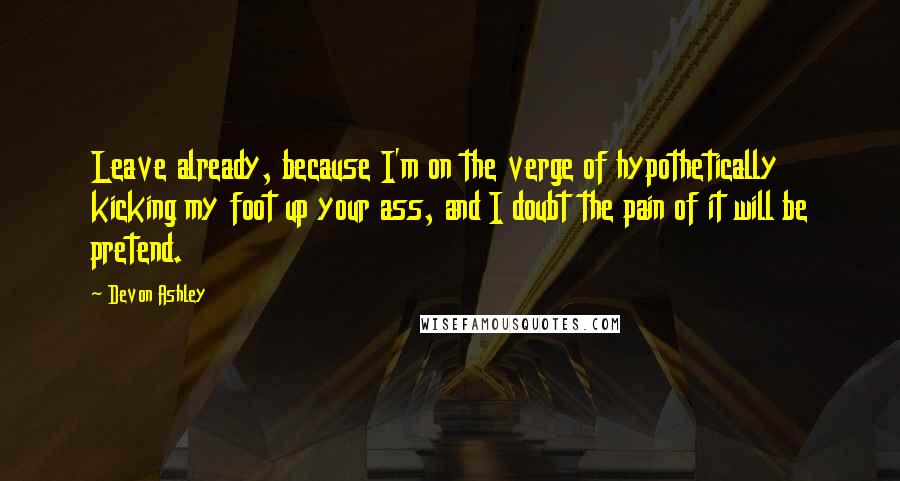 Devon Ashley Quotes: Leave already, because I'm on the verge of hypothetically kicking my foot up your ass, and I doubt the pain of it will be pretend.