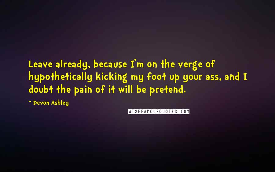 Devon Ashley Quotes: Leave already, because I'm on the verge of hypothetically kicking my foot up your ass, and I doubt the pain of it will be pretend.