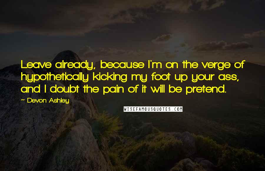 Devon Ashley Quotes: Leave already, because I'm on the verge of hypothetically kicking my foot up your ass, and I doubt the pain of it will be pretend.