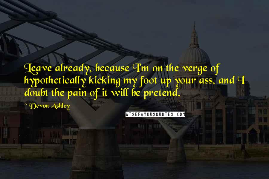 Devon Ashley Quotes: Leave already, because I'm on the verge of hypothetically kicking my foot up your ass, and I doubt the pain of it will be pretend.