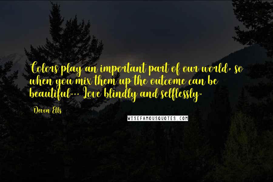 Devon Ells Quotes: Colors play an important part of our world, so when you mix them up the outcome can be beautiful... Love blindly and selflessly.