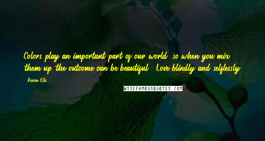 Devon Ells Quotes: Colors play an important part of our world, so when you mix them up the outcome can be beautiful... Love blindly and selflessly.