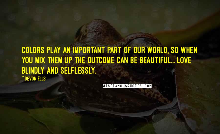 Devon Ells Quotes: Colors play an important part of our world, so when you mix them up the outcome can be beautiful... Love blindly and selflessly.