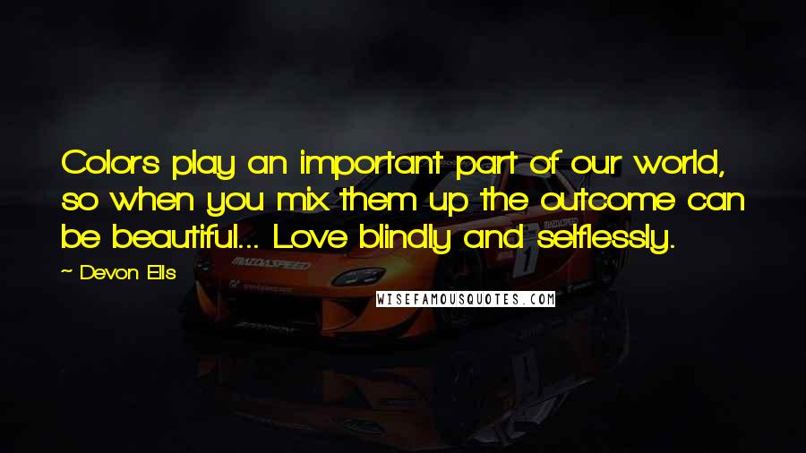 Devon Ells Quotes: Colors play an important part of our world, so when you mix them up the outcome can be beautiful... Love blindly and selflessly.