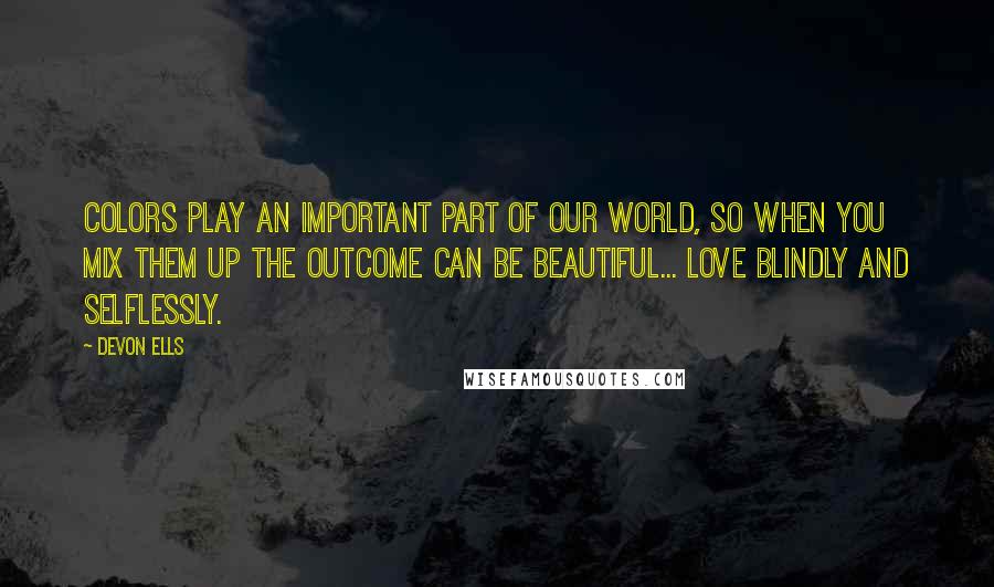 Devon Ells Quotes: Colors play an important part of our world, so when you mix them up the outcome can be beautiful... Love blindly and selflessly.