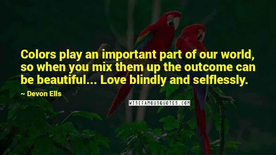 Devon Ells Quotes: Colors play an important part of our world, so when you mix them up the outcome can be beautiful... Love blindly and selflessly.