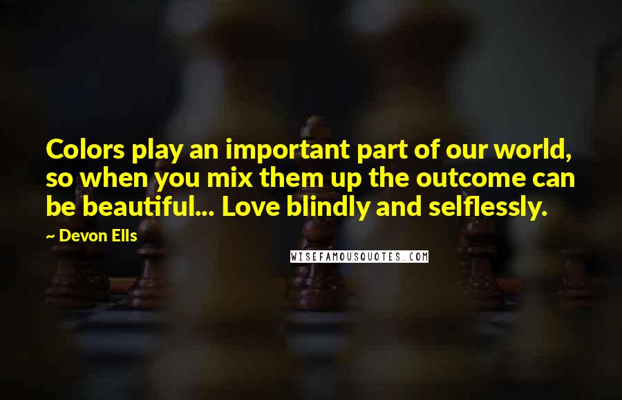 Devon Ells Quotes: Colors play an important part of our world, so when you mix them up the outcome can be beautiful... Love blindly and selflessly.