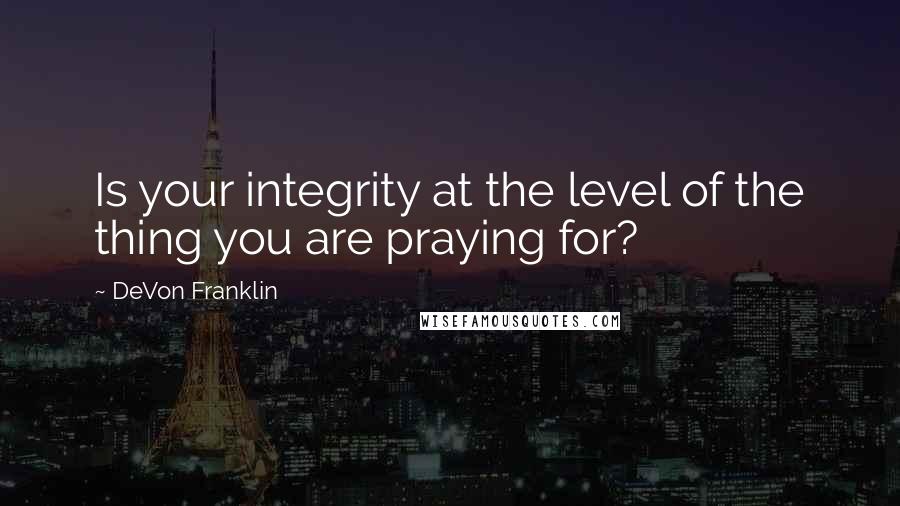 DeVon Franklin Quotes: Is your integrity at the level of the thing you are praying for?