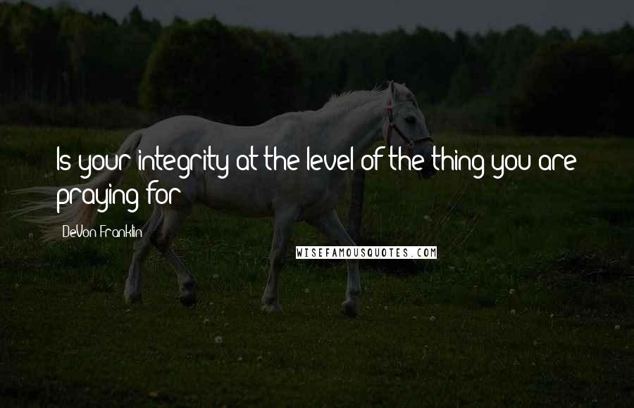 DeVon Franklin Quotes: Is your integrity at the level of the thing you are praying for?