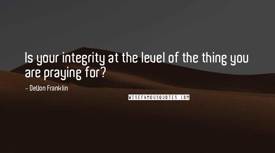 DeVon Franklin Quotes: Is your integrity at the level of the thing you are praying for?