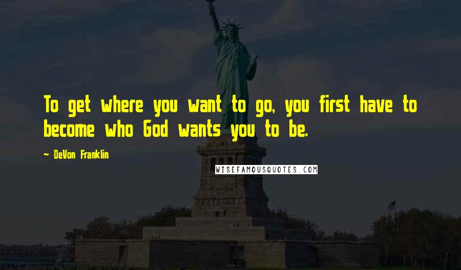 DeVon Franklin Quotes: To get where you want to go, you first have to become who God wants you to be.