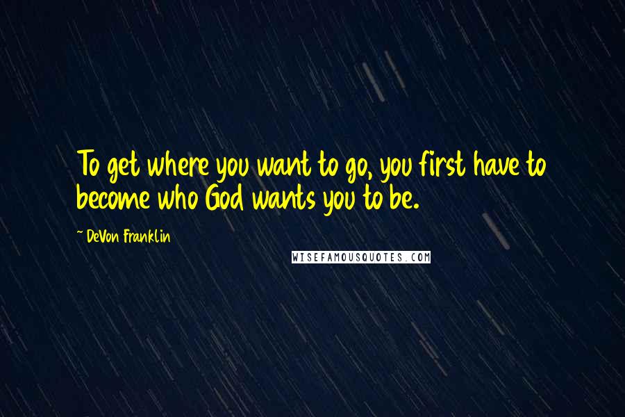 DeVon Franklin Quotes: To get where you want to go, you first have to become who God wants you to be.