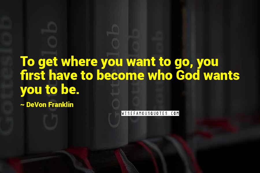 DeVon Franklin Quotes: To get where you want to go, you first have to become who God wants you to be.