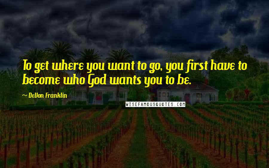 DeVon Franklin Quotes: To get where you want to go, you first have to become who God wants you to be.