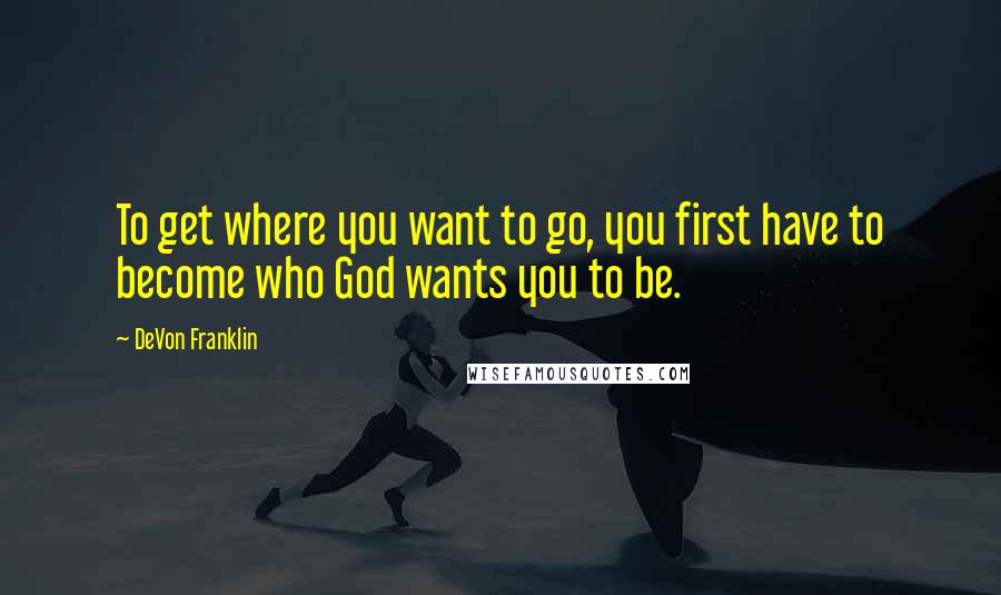 DeVon Franklin Quotes: To get where you want to go, you first have to become who God wants you to be.