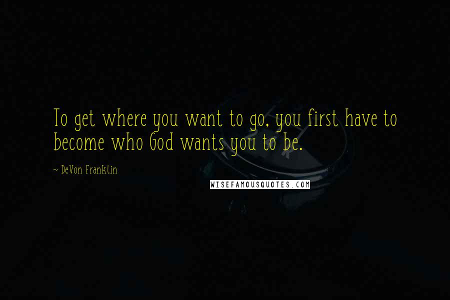 DeVon Franklin Quotes: To get where you want to go, you first have to become who God wants you to be.