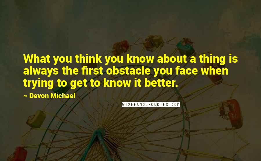 Devon Michael Quotes: What you think you know about a thing is always the first obstacle you face when trying to get to know it better.