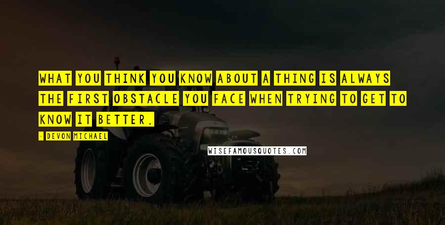 Devon Michael Quotes: What you think you know about a thing is always the first obstacle you face when trying to get to know it better.