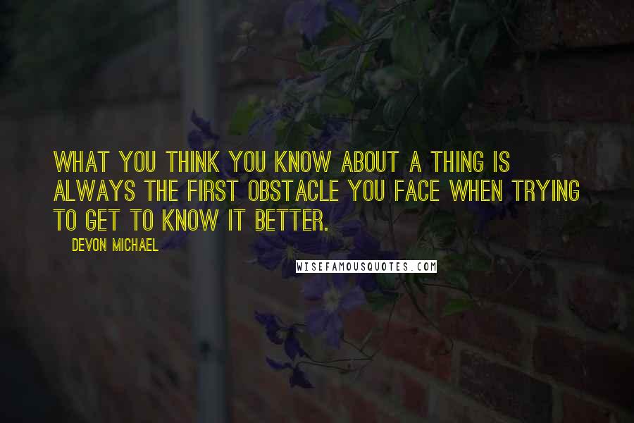 Devon Michael Quotes: What you think you know about a thing is always the first obstacle you face when trying to get to know it better.