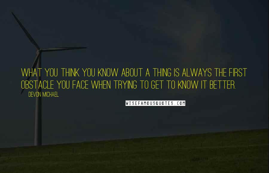 Devon Michael Quotes: What you think you know about a thing is always the first obstacle you face when trying to get to know it better.