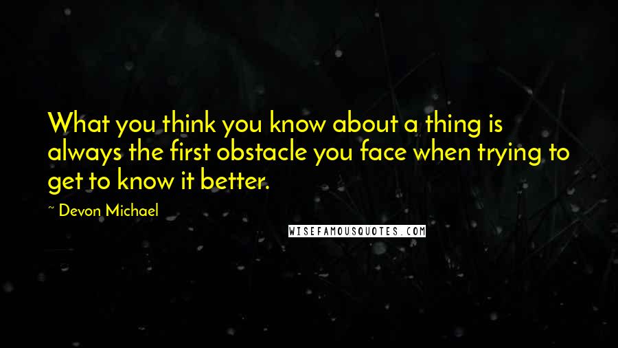 Devon Michael Quotes: What you think you know about a thing is always the first obstacle you face when trying to get to know it better.