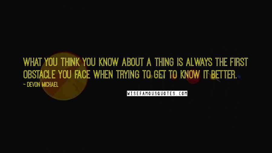 Devon Michael Quotes: What you think you know about a thing is always the first obstacle you face when trying to get to know it better.