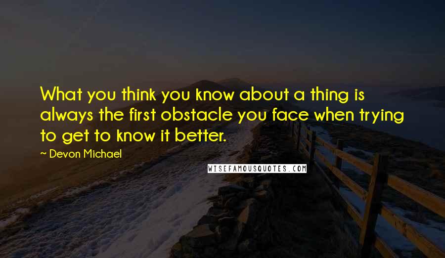 Devon Michael Quotes: What you think you know about a thing is always the first obstacle you face when trying to get to know it better.