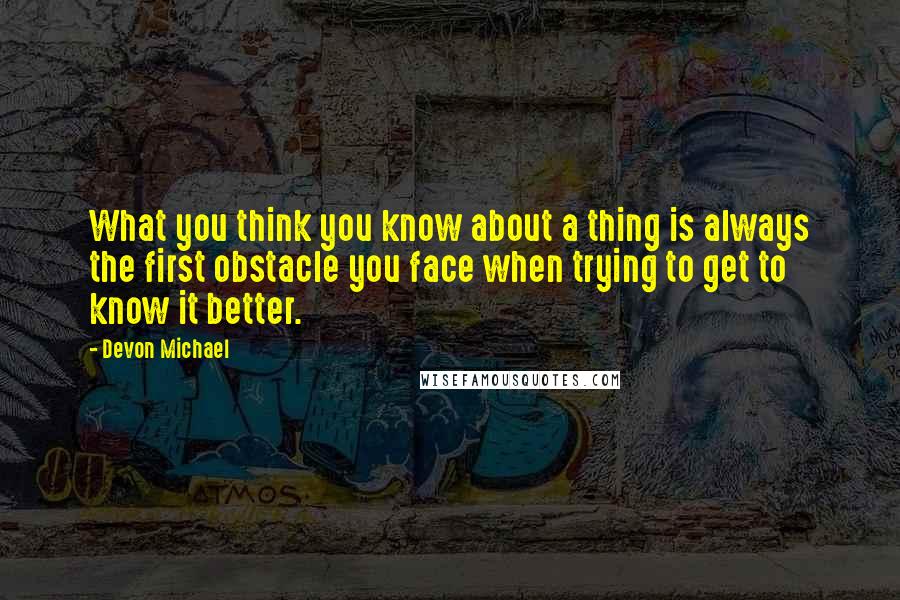 Devon Michael Quotes: What you think you know about a thing is always the first obstacle you face when trying to get to know it better.