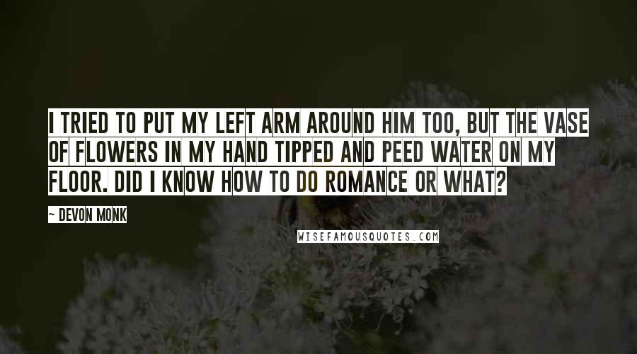 Devon Monk Quotes: I tried to put my left arm around him too, but the vase of flowers in my hand tipped and peed water on my floor. Did I know how to do romance or what?