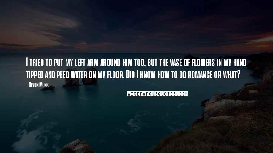 Devon Monk Quotes: I tried to put my left arm around him too, but the vase of flowers in my hand tipped and peed water on my floor. Did I know how to do romance or what?