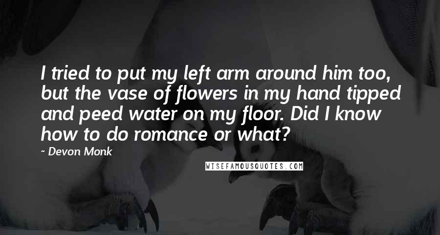 Devon Monk Quotes: I tried to put my left arm around him too, but the vase of flowers in my hand tipped and peed water on my floor. Did I know how to do romance or what?