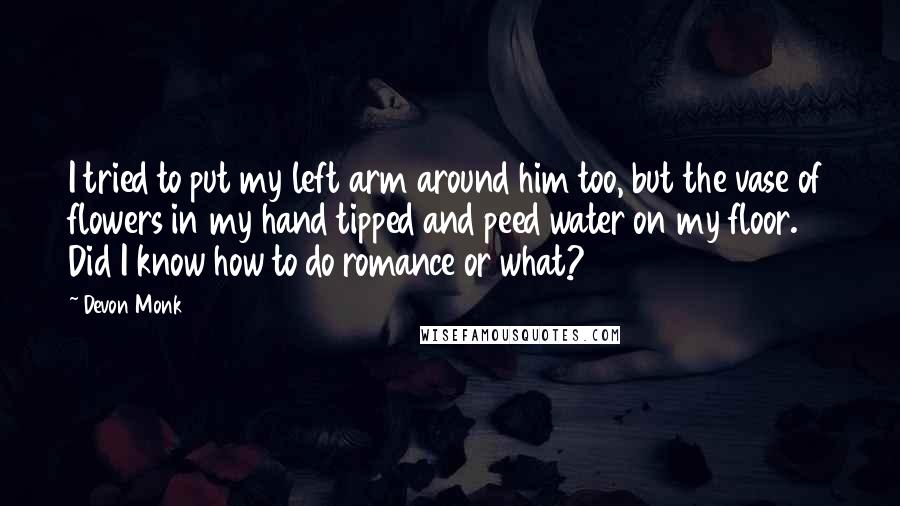Devon Monk Quotes: I tried to put my left arm around him too, but the vase of flowers in my hand tipped and peed water on my floor. Did I know how to do romance or what?