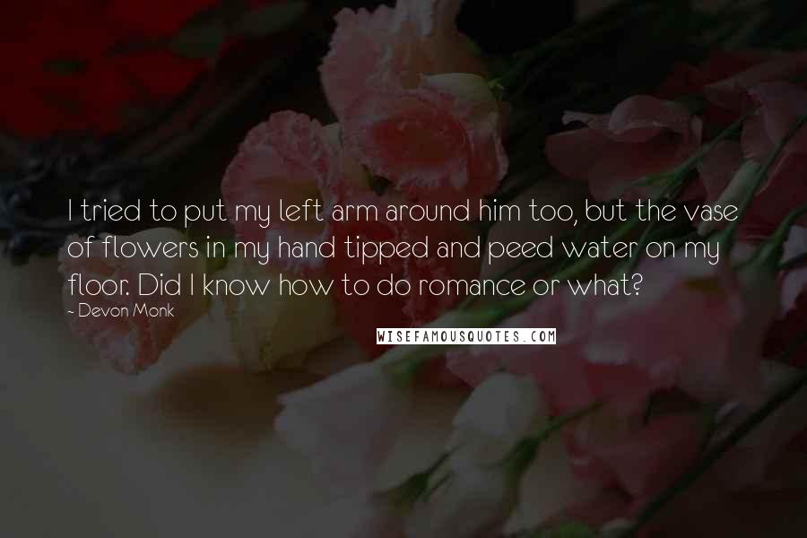 Devon Monk Quotes: I tried to put my left arm around him too, but the vase of flowers in my hand tipped and peed water on my floor. Did I know how to do romance or what?