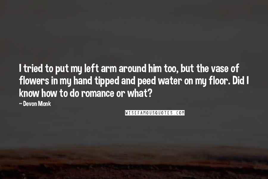 Devon Monk Quotes: I tried to put my left arm around him too, but the vase of flowers in my hand tipped and peed water on my floor. Did I know how to do romance or what?