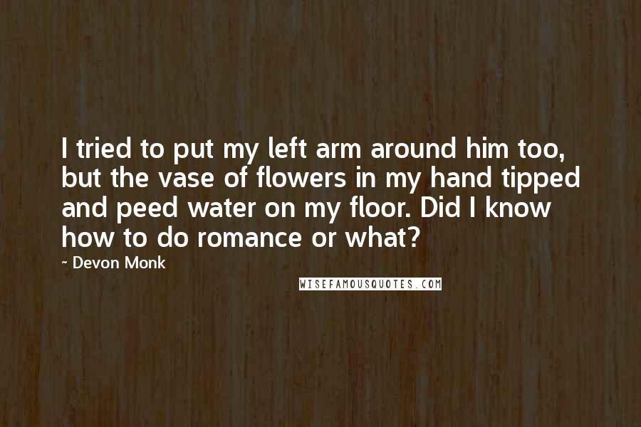 Devon Monk Quotes: I tried to put my left arm around him too, but the vase of flowers in my hand tipped and peed water on my floor. Did I know how to do romance or what?