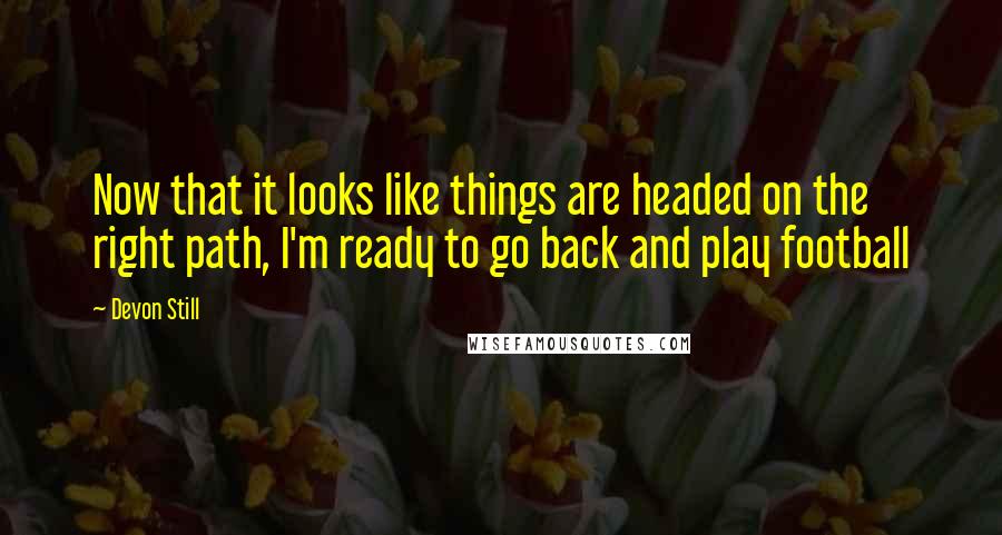 Devon Still Quotes: Now that it looks like things are headed on the right path, I'm ready to go back and play football