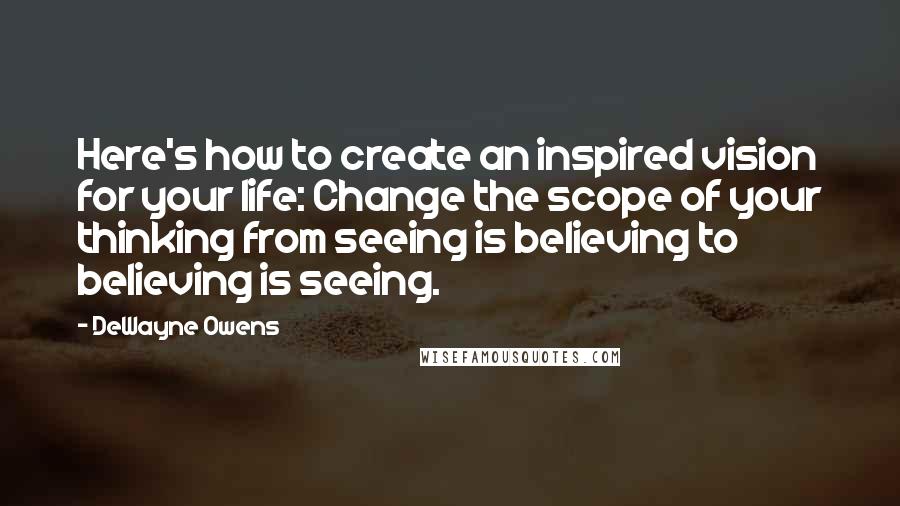 DeWayne Owens Quotes: Here's how to create an inspired vision for your life: Change the scope of your thinking from seeing is believing to believing is seeing.