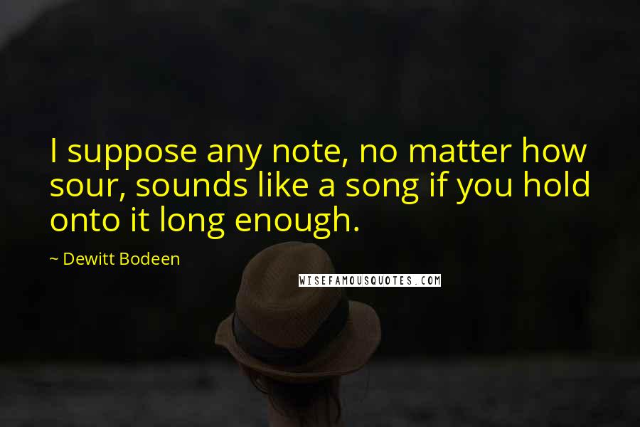 Dewitt Bodeen Quotes: I suppose any note, no matter how sour, sounds like a song if you hold onto it long enough.