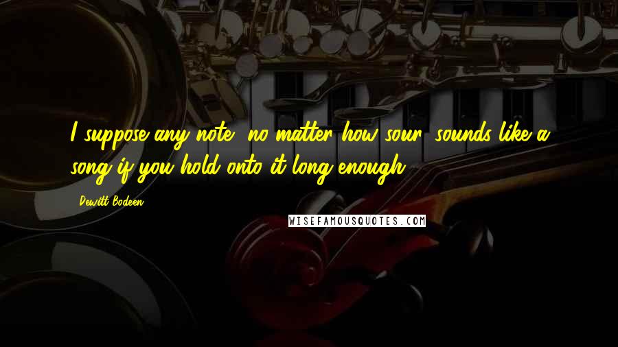 Dewitt Bodeen Quotes: I suppose any note, no matter how sour, sounds like a song if you hold onto it long enough.