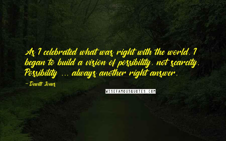 Dewitt Jones Quotes: As I celebrated what was right with the world, I began to build a vision of possibility, not scarcity. Possibility ... always another right answer.