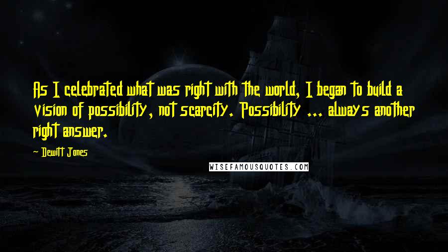 Dewitt Jones Quotes: As I celebrated what was right with the world, I began to build a vision of possibility, not scarcity. Possibility ... always another right answer.