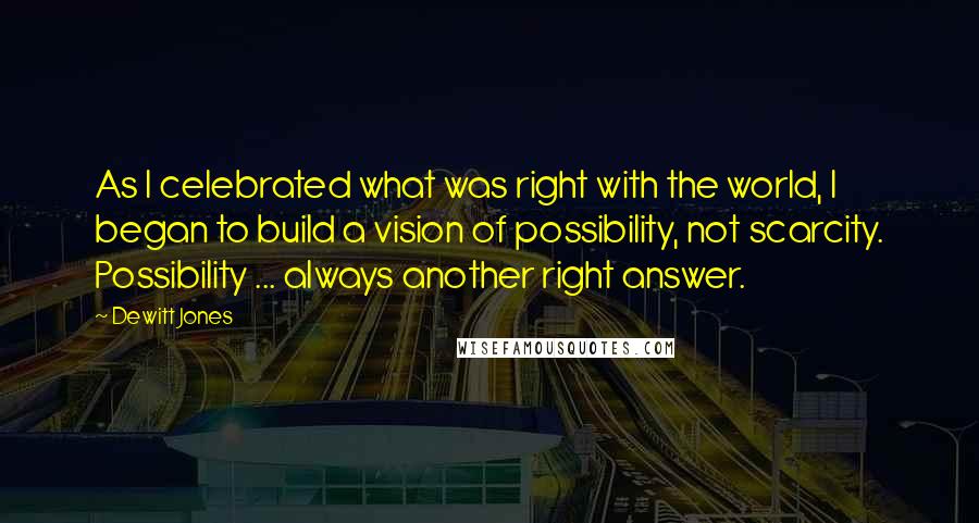 Dewitt Jones Quotes: As I celebrated what was right with the world, I began to build a vision of possibility, not scarcity. Possibility ... always another right answer.