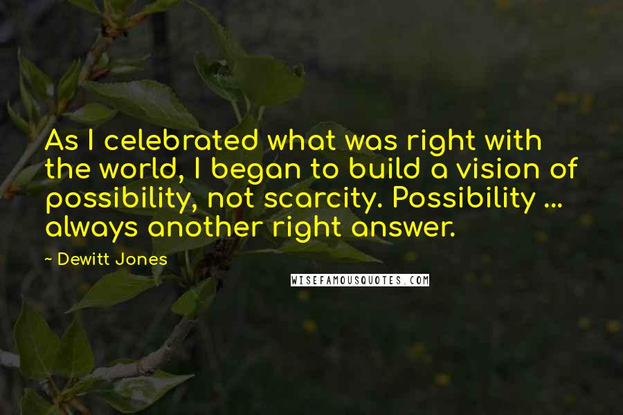 Dewitt Jones Quotes: As I celebrated what was right with the world, I began to build a vision of possibility, not scarcity. Possibility ... always another right answer.