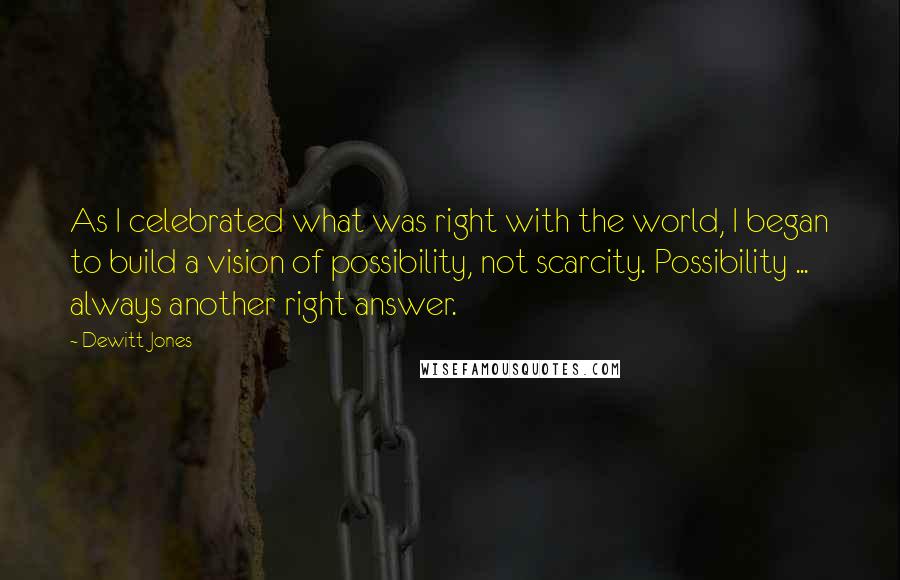 Dewitt Jones Quotes: As I celebrated what was right with the world, I began to build a vision of possibility, not scarcity. Possibility ... always another right answer.