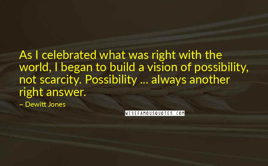 Dewitt Jones Quotes: As I celebrated what was right with the world, I began to build a vision of possibility, not scarcity. Possibility ... always another right answer.